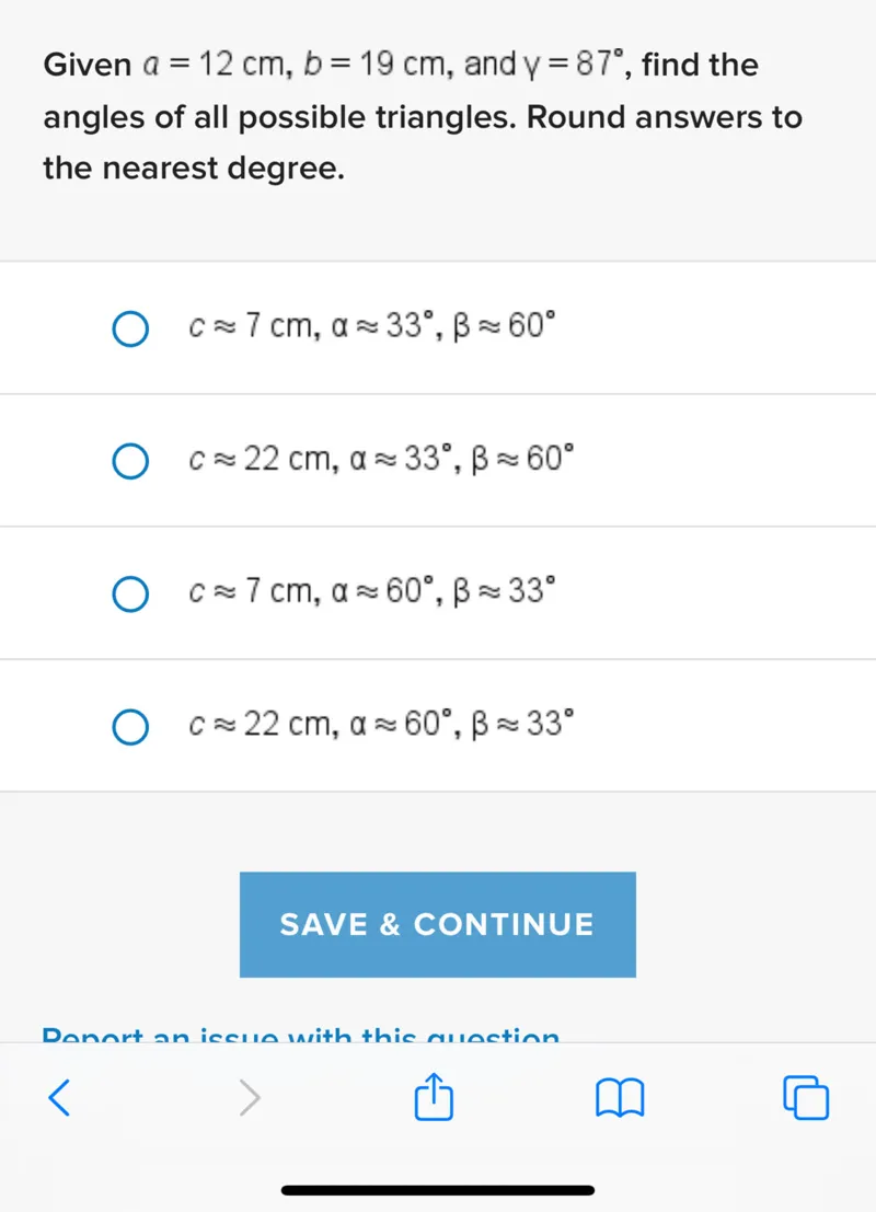 Given a=12 cm, b=19 cm, and γ=87°, find the angles of all possible triangles. Round answers to the nearest degree.
c ≈ 7 cm, α ≈ 33°, β ≈ 60°
c ≈ 22 cm, α ≈ 33°, β ≈ 60°
c ≈ 7 cm, α ≈ 60°, β ≈ 33°
c ≈ 22 cm, α ≈ 60°, β ≈ 33°