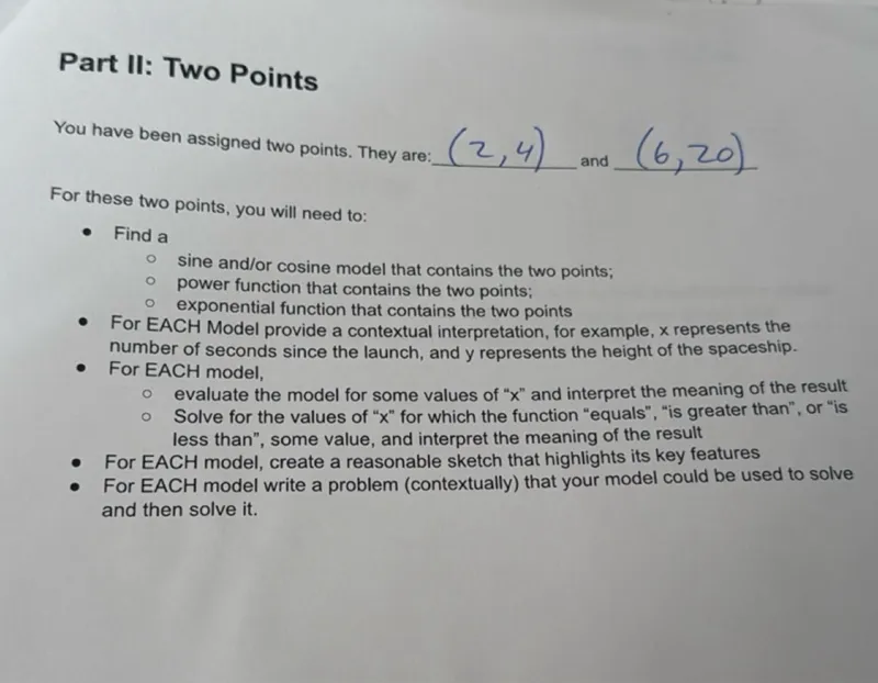 Part II: Two Points
You have been assigned two points. They are: (2,4) and (6,20)
For these two points, you will need to:
- Find a
- sine and/or cosine model that contains the two points;
- power function that contains the two points;
- exponential function that contains the two points
- For EACH Model provide a contextual interpretation, for example, x represents the number of seconds since the launch, and y represents the height of the spaceship.
- For EACH model,
- evaluate the model for some values of "x" and interpret the meaning of the result
- Solve for the values of "x" for which the function "equals", "is greater than", or "is less than", some value, and interpret the meaning of the result
- For EACH model, create a reasonable sketch that highlights its key features
- For EACH model write a problem (contextually) that your model could be used to solve and then solve it.