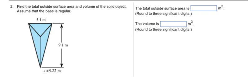 Find the total outside surface area and volume of the solid object. Assume that the base is regular.

The total outside surface area is  m². (Round to three significant digits.)

The volume is  m³. (Round to three significant digits.)