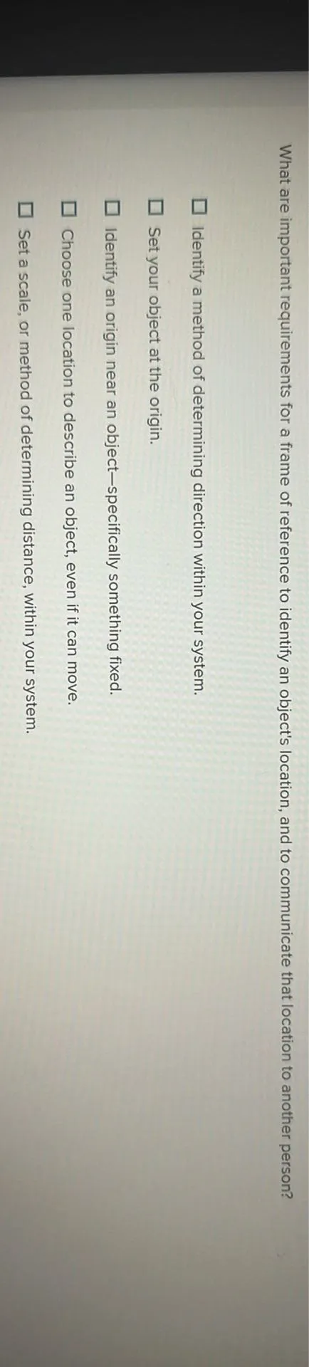 What are important requirements for a frame of reference to identify an object's location, and to communicate that location to another person?
Identify a method of determining direction within your system.
Set your object at the origin.
Identify an origin near an object-specifically something fixed.
Choose one location to describe an object, even if it can move.
Set a scale, or method of determining distance, within your system.