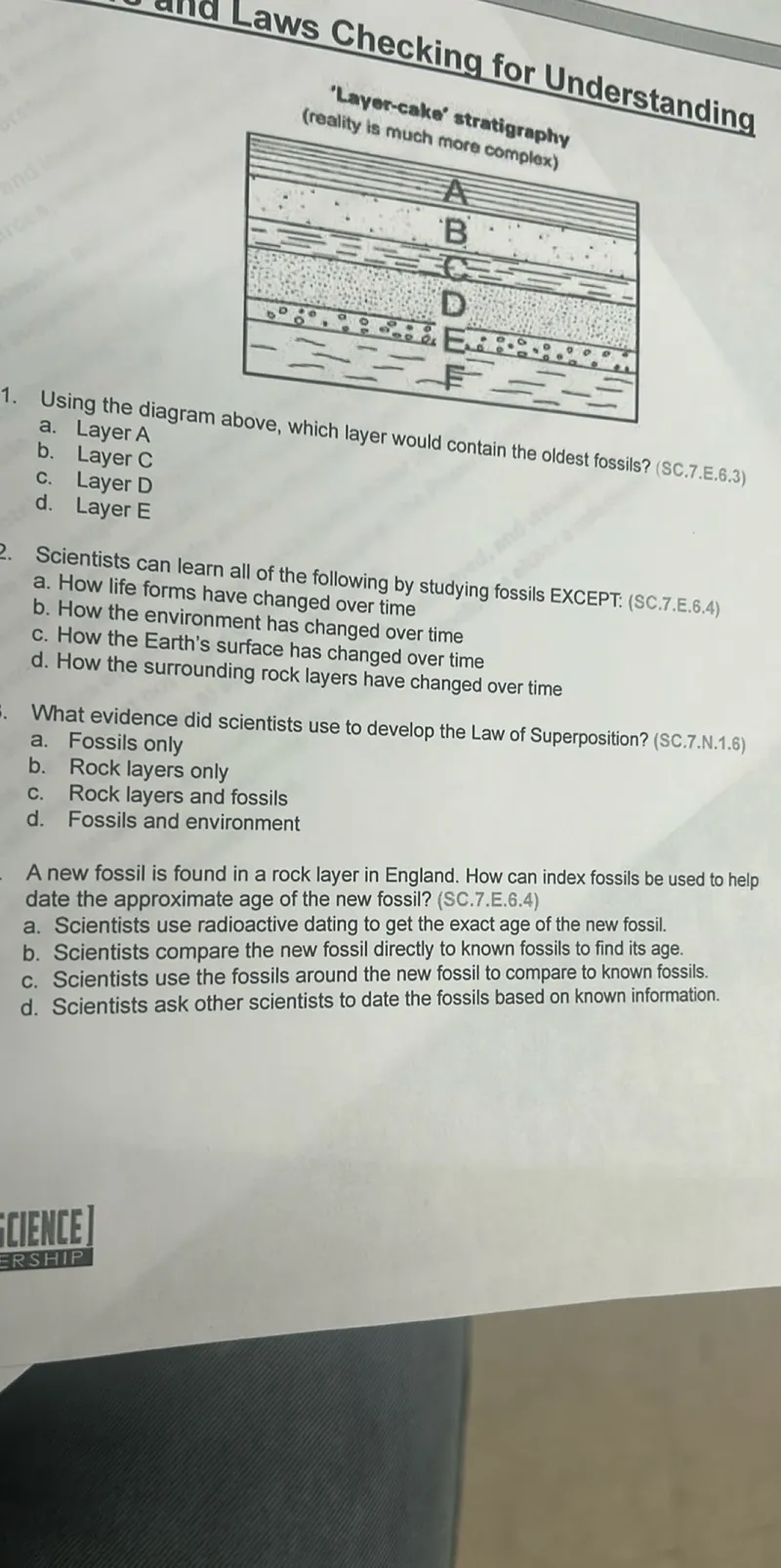 Scientists can learn all of the following by studying fossils EXCEPT: (SC.7.E.6.4)
a. How life forms have changed over time
b. How the environment has changed over time
c. How the Earth's surface has changed over time
d. How the surrounding rock layers have changed over time

What evidence did scientists use to develop the Law of Superposition? (SC.7.N.1.6)
a. Fossils only
b. Rock layers only
c. Rock layers and fossils
d. Fossils and environment

A new fossil is found in a rock layer in England. How can index fossils be used to help date the approximate age of the new fossil? (SC.7.E.6.4)
a. Scientists use radioactive dating to get the exact age of the new fossil.
b. Scientists compare the new fossil directly to known fossils to find its age.
c. Scientists use the fossils around the new fossil to compare to known fossils.
d. Scientists ask other scientists to date the fossils based on known information.