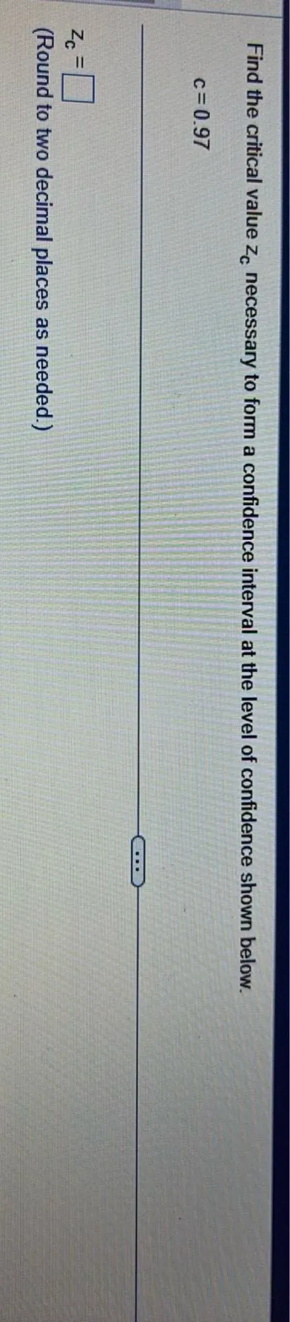 Find the critical value (zc) necessary to form a confidence interval at the level of confidence shown below.
(c=0.97)
(zc=)
(Round to two decimal places as needed.)