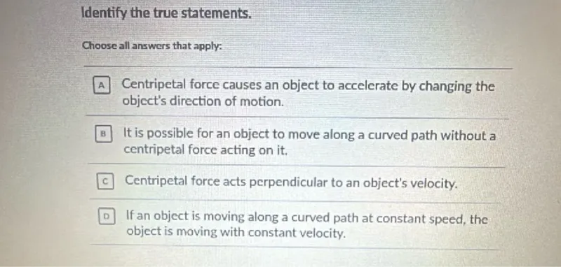 Identify the true statements.

Choose all answers that apply:

A Centripetal force causes an object to accelerate by changing the object's direction of motion.

B It is possible for an object to move along a curved path without a centripetal force acting on it.

C Centripetal force acts perpendicular to an object's velocity.

D If an object is moving along a curved path at constant speed, the object is moving with constant velocity.