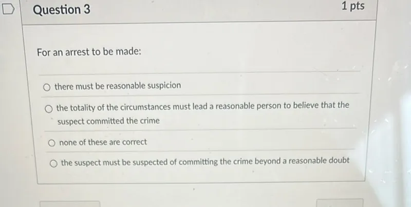 For an arrest to be made:
- there must be reasonable suspicion
- the totality of the circumstances must lead a reasonable person to believe that the suspect committed the crime
- none of these are correct
- the suspect must be suspected of committing the crime beyond a reasonable doubt