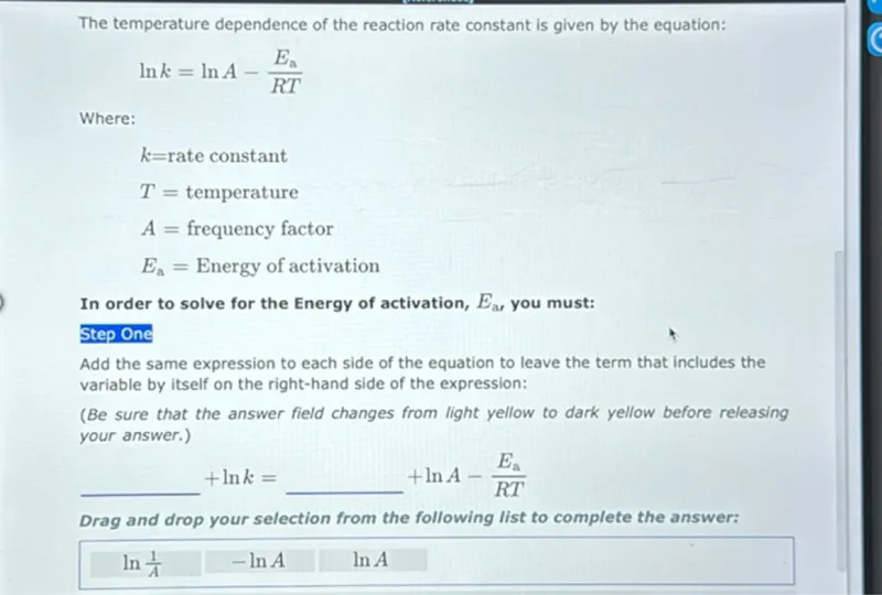 The temperature dependence of the reaction rate constant is given by the equation:
ln k = ln A - (Ea) / (R T)

Where:
k = rate constant
T = temperature
A = frequency factor
Ea = Energy of activation

In order to solve for the Energy of activation, Ea, you must:
Step One
Add the same expression to each side of the equation to leave the term that includes the variable by itself on the right-hand side of the expression:
+ ln k = + ln A - (Ea) / (R T)

Drag and drop your selection from the following list to complete the answer:
ln (1/A)
- ln A
ln A