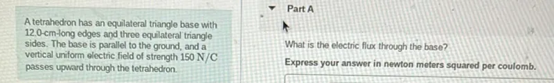 A tetrahedron has an equilateral triangle base with 12.0-cm-long edges and three equilateral triangle sides. The base is parallel to the ground, and a vertical uniform electric field of strength 150 N/C passes upward through the tetrahedron.

What is the electric flux through the base?
Express your answer in newton meters squared per coulomb.