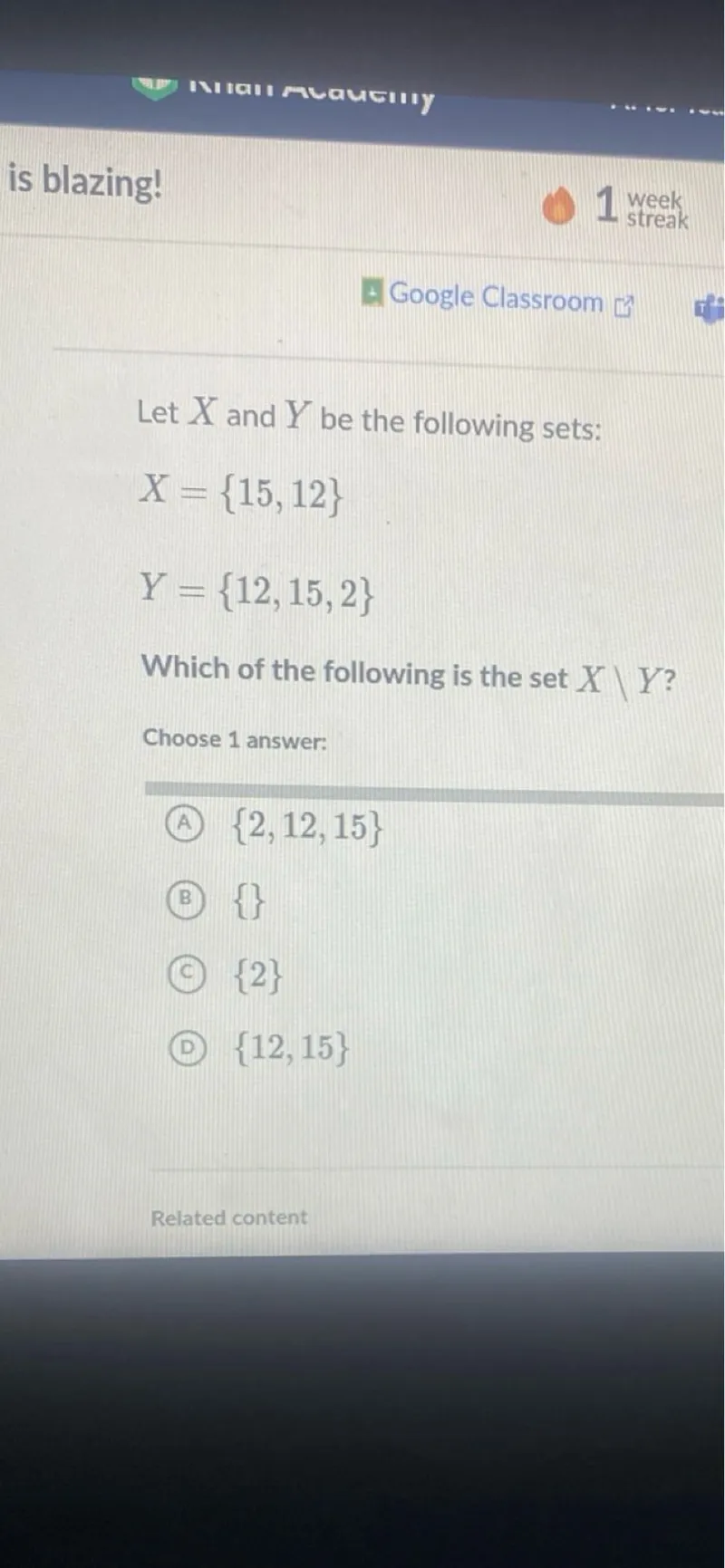 Let X and Y be the following sets:

X=15,12 
Y=12,15,2

Which of the following is the set X  Y ?
Choose 1 answer:
(A) 2,12,15
(B) 
(C) 2
(D) 12,15