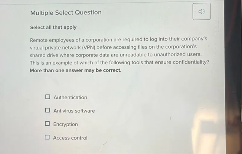 Multiple Select Question

Select all that apply
Remote employees of a corporation are required to log into their company's virtual private network (VPN) before accessing files on the corporation's shared drive where corporate data are unreadable to unauthorized users. This is an example of which of the following tools that ensure confidentiality? More than one answer may be correct.
Authentication
Antivirus software
Encryption
Access control