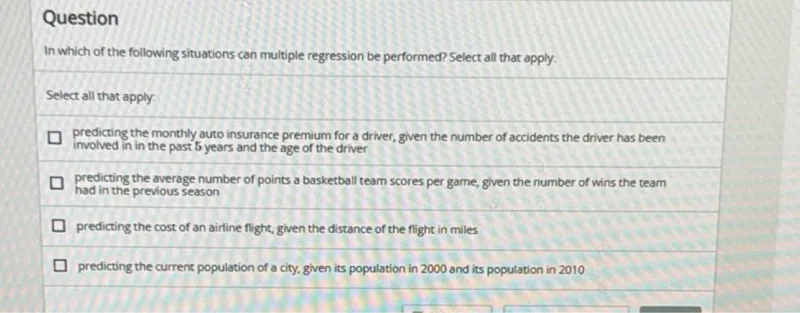 Question
In which of the following situations can multiple regression be performed? Select all that apply.

Select all that apply:
predicting the monthly auto insurance premium for a driver, given the number of accidents the driver has been involved in in the past 5 years and the age of the driver
predicting the average number of points a basketball team scores per game, given the number of wins the team had in the previous season
predicting the cost of an airline flight, given the distance of the flight in miles
predicting the current population of a city, given its population in 2000 and its population in 2010