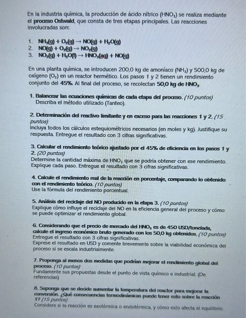 En la industria química, la producción de ácido nítrico (HNO3) se realiza mediante el proceso Ostwald, que consta de tres etapas principales. Las reacciones involucradas son:  
1. NH3(g) + O2(g) → NO(g) + H2O(g)  
2. NO(g) + O2(g) → NO2(g)  
3. NO2(g) + H2O(g) → HNO3(g) + NO(g)  

En una planta química, se introducen 200,0 kg de amoníaco (NH3) y 500,0 kg de oxígeno (O2) en un reactor hermético. Los pasos 1 y 2 tienen un rendimiento conjunto del 45%. Al final del proceso, se recolectan 50,0 kg de HNO3.  
1. Balancear las ecuaciones químicas de cada etapa del proceso. (10 puntos) Describa el método utilizado (Tanteo).  

2. Determinación del reactivo limitante y en exceso para las reacciones 1 y 2 (15 puntos). Incluya todos los cálculos estequiométricos necesarios (en moles y kg). Justifique su respuesta. Entregue el resultado con 3 cifras significativas.  

3. Calcular el rendimiento teórico ajustado por el 45% de eficiencia en los pasos 1 y 2 (20 puntos). Determine la cantidad máxima de HNO3 que se podría obtener con ese rendimiento. Explique cada paso. Entregue el resultado con 3 cifras significativas.  

4. Calcule el rendimiento real de la reacción en porcentaje, comparando lo obtenido con el rendimiento teórico. (10 puntos). Use la fórmula del rendimiento porcentual.  

5. Análisis del reciclaje del NO producido en la etapa 3. (10 puntos). Explique cómo influye el reciclaje del NO en la eficiencia general del proceso y cómo se puede optimizar el rendimiento global.  

6. Considerando que el precio de mercado del HNO3 es de 450 USD/tonelada, calcule el ingreso económico bruto generado con los 50,0 kg obtenidos. (10 puntos). Entregue el resultado con 3 cifras significativas. Exprese el resultado en USD y comente brevemente sobre la viabilidad económica del proceso si se escala industrialmente.  

7. Proponga al menos dos medidas que podrían mejorar el rendimiento global del proceso. (10 puntos). Fundamente sus propuestas desde el punto de vista químico e industrial. (Dé referencias).  

8. Suponga que se decide aumentar la temperatura del reactor para mejorar la conversión. ¿Qué consecuencias termodinámicas puede tener esto sobre la reacción 1? (15 puntos). Considere si la reacción es exotérmica o endotérmica, y cómo esto afecta el equilibrio.