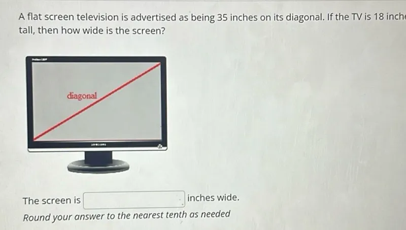 A flat screen television is advertised as being 35 inches on its diagonal. If the TV is 18 inch tall, then how wide is the screen?

The screen is inches wide.
Round your answer to the nearest tenth as needed