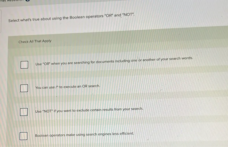 Select what's true about using the Boolean operators "OR" and "NOT".

Check All That Apply
Use "OR" when you are searching for documents including one or another of your search words.
Use "NOT" if you want to exclude certain results from your search.
Boolean operators make using search engines less efficient.