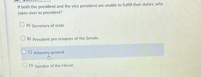 If both the president and the vice president are unable to fulfill their duties, who takes over as president?
A) Secretary of state
B) President pro tempore of the Senate
C) Attorney general
D) Speaker of the House