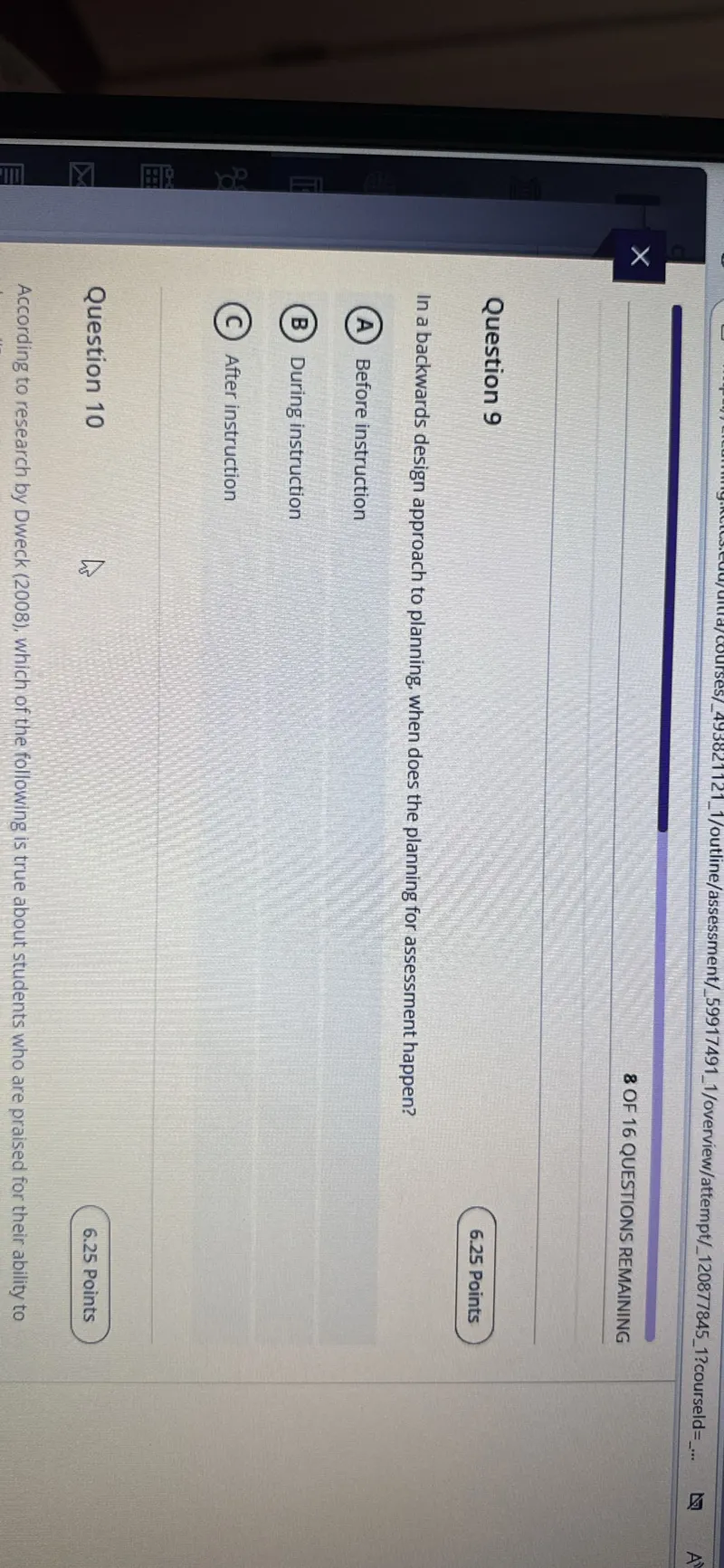 8 OF 16 QUESTIONS REMAINING

Question 9
6.25 Points

In a backwards design approach to planning, when does the planning for assessment happen?
(A) Before instruction
(B) During instruction
(C) After instruction

Question 10
6.25 Points

According to research by Dweck (2008), which of the following is true about students who are praised for their ability to