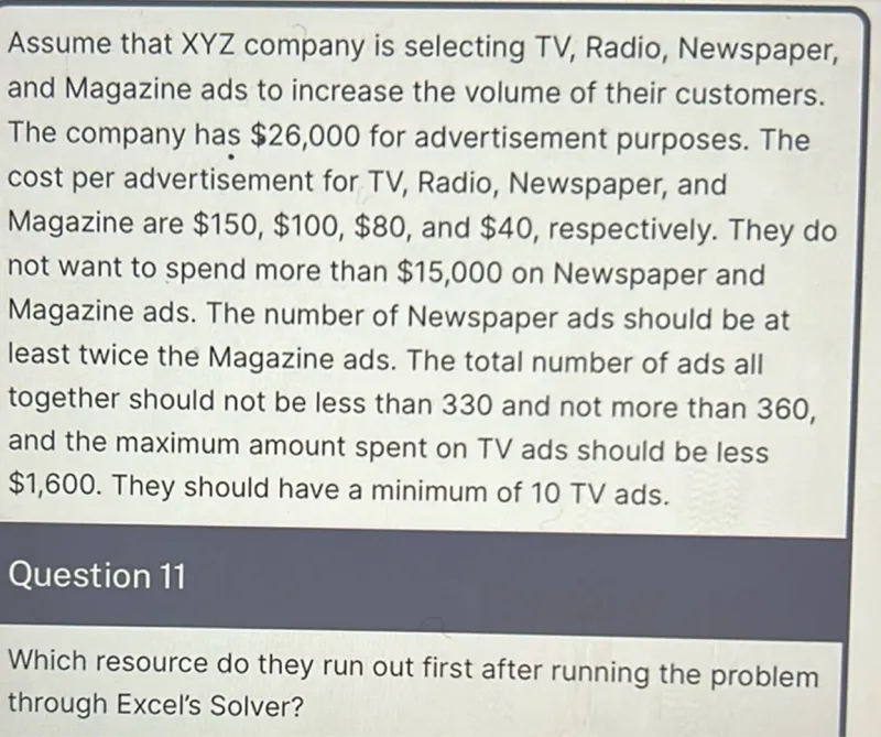 Assume that XYZ company is selecting TV, Radio, Newspaper, and Magazine ads to increase the volume of their customers. The company has 26,000 for advertisement purposes. The cost per advertisement for TV, Radio, Newspaper, and Magazine are 150, 100, 80, and 40, respectively. They do not want to spend more than 15,000 on Newspaper and Magazine ads. The number of Newspaper ads should be at least twice the Magazine ads. The total number of ads all together should not be less than 330 and not more than 360, and the maximum amount spent on TV ads should be less 1,600. They should have a minimum of 10 TV ads. 

Which resource do they run out first after running the problem through Excel's Solver?