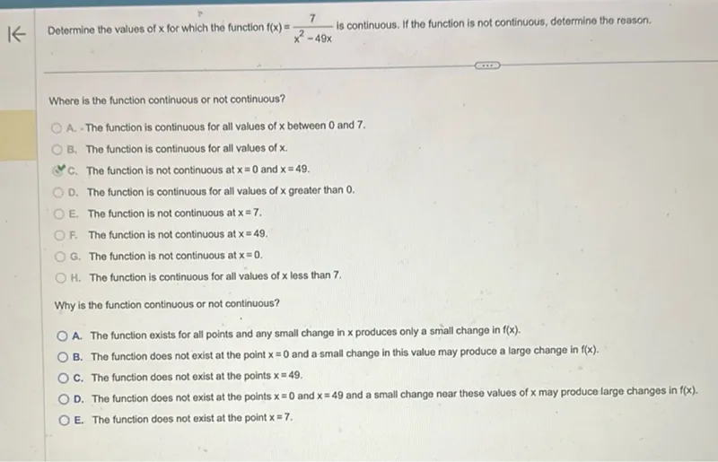 Determine the values of x for which the function f(x) = 7/(x^2 - 49x) is continuous. If the function is not continuous, determine the reason.

Where is the function continuous or not continuous? 
A. The function is continuous for all values of x between 0 and 7. 
B. The function is continuous for all values of x. 
C. The function is not continuous at x=0 and x=49. 
D. The function is continuous for all values of x greater than 0. 
E. The function is not continuous at x=7. 
F. The function is not continuous at x=49. 
G. The function is not continuous at x=0. 
H. The function is continuous for all values of x less than 7.

Why is the function continuous or not continuous? 
A. The function exists for all points and any small change in x produces only a small change in f(x). 
B. The function does not exist at the point x=0 and a small change in this value may produce a large change in f(x). 
C. The function does not exist at the points x=49. 
D. The function does not exist at the points x=0 and x=49 and a small change near these values of x may produce large changes in f(x). 
E. The function does not exist at the point x=7.