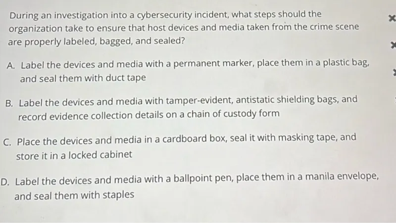 During an investigation into a cybersecurity incident, what steps should the organization take to ensure that host devices and media taken from the crime scene are properly labeled, bagged, and sealed?
A. Label the devices and media with a permanent marker, place them in a plastic bag, and seal them with duct tape
B. Label the devices and media with tamper-evident, antistatic shielding bags, and record evidence collection details on a chain of custody form
C. Place the devices and media in a cardboard box, seal it with masking tape, and store it in a locked cabinet
D. Label the devices and media with a ballpoint pen, place them in a manila envelope, and seal them with staples