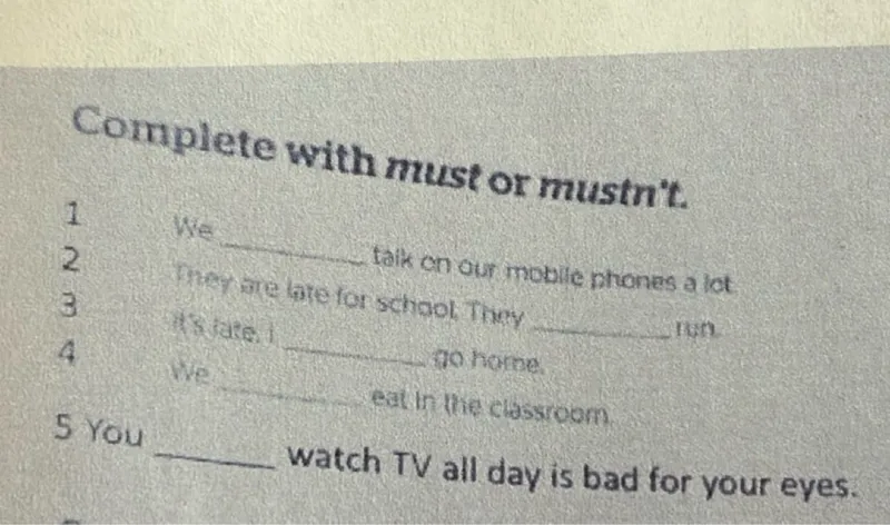 Complete with must or mustn't.  
1. We  on our mobile phones a lot.  
3.  are bite for school. They .  
4. We  eat  the classroom go home.  
5. You  watch TV all day. It is bad for your eyes.  
