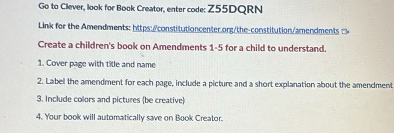 Go to Clever, look for Book Creator, enter code: Z55DQRN
Link for the Amendments: https://constitutioncenter.org/the-constitution/amendments
Create a children's book on Amendments 1-5 for a child to understand.
1. Cover page with title and name
2. Label the amendment for each page, include a picture and a short explanation about the amendment
3. Include colors and pictures (be creative)
4. Your book will automatically save on Book Creator.
