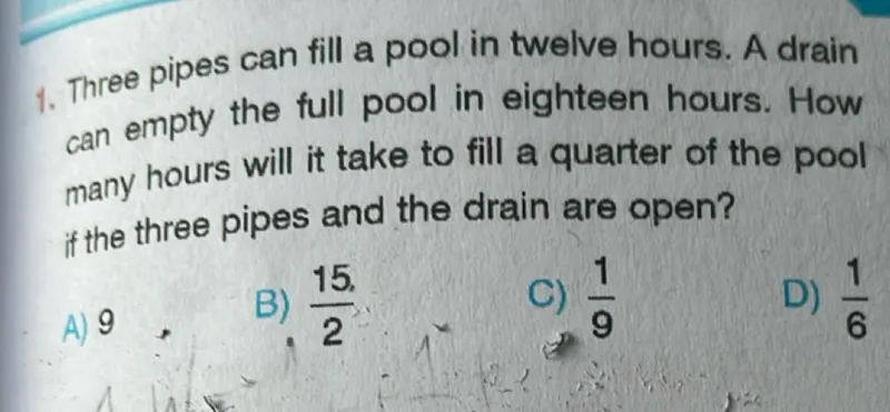 1. Three pipes can fill a pool in twelve hours. A drain can empty the full pool in eighteen hours. How many hours will it take to fill a quarter of the pool if the three pipes and the drain are open?  
A) 9  
B) 15/2  
C) 1/9  
D) 1/6  