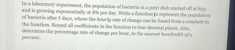 In a laboratory experiment, the population of bacteria in a petri dish started off at 850 and is growing exponentially at 8% per day. Write a function to represent the population of bacteria after t days, where the hourly rate of change can be found from a constant in the function. Round all coefficients in the function to four decimal places. Also, determine the percentage rate of change per hour, to the nearest hundredth of a percent.