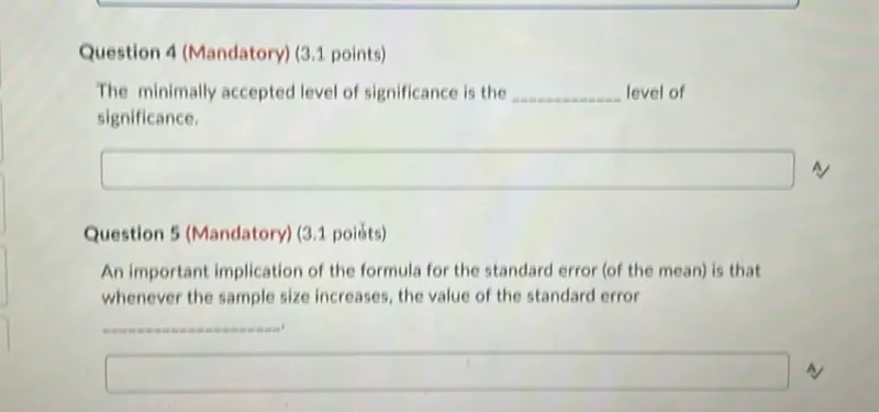 Question 4 (Mandatory) (3.1 points)
The minimally accepted level of significance is the level of significance.

A

Question 5 (Mandatory) (3.1 points)
An important implication of the formula for the standard error (of the mean) is that whenever the sample size increases, the value of the standard error