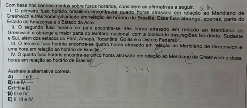 Com base nos conhecimentos sobre fusos horários, considere as afirmativas a seguir.  
1. O primeiro fuso horário brasileiro encontra-se quatro horas atrasado em relação ao Meridiano de Greenwich e três horas adiantado em relação ao horário de Brasília. Esse fuso abrange, apenas, parte do Estado do Amazonas e o Estado do Acre.  
II. O segundo fuso horário do país encontra-se três horas atrasado em relação ao Meridiano de Greenwich e abrange a maior parte do território nacional, com a totalidade das regiões Nordeste, Sudeste e Sul, além dos estados do Pará, Amapá, Tocantins, Goiás e o Distrito Federal.  
III. O terceiro fuso horário encontra-se quatro horas atrasado em relação ao Meridiano de Greenwich e uma hora em relação ao horário de Brasília.  
IV. O quarto fuso horário encontra-se cinco horas atrasado em relação ao Meridiano de Greenwich e duas horas em relação ao horário de Brasília.  

Assinale a alternativa correta.  
A) I e II  
B) II e IV  
C) I, II e III  
D) III e IV  
E) II, III e IV  