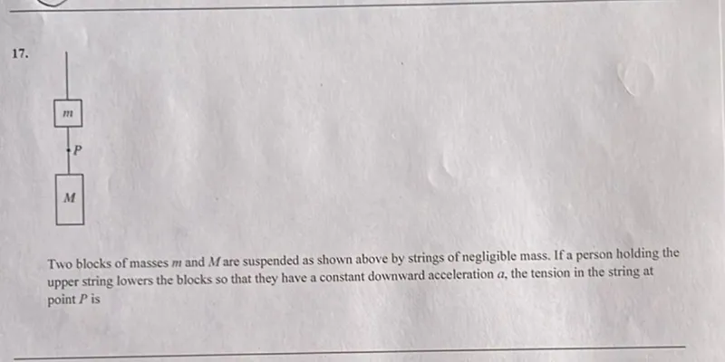 Two blocks of masses m and M are suspended as shown above by strings of negligible mass. If a person holding the upper string lowers the blocks so that they have a constant downward acceleration a, the tension in the string at point P is
