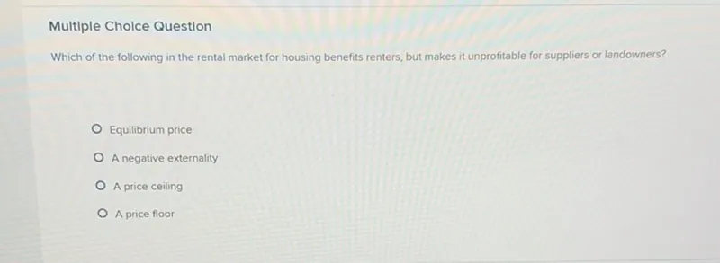 Multiple Cholce Question
Which of the following in the rental market for housing benefits renters, but makes it unprofitable for suppliers or landowners?
Equilibrium price
A negative externality
A price ceiling
A price floor