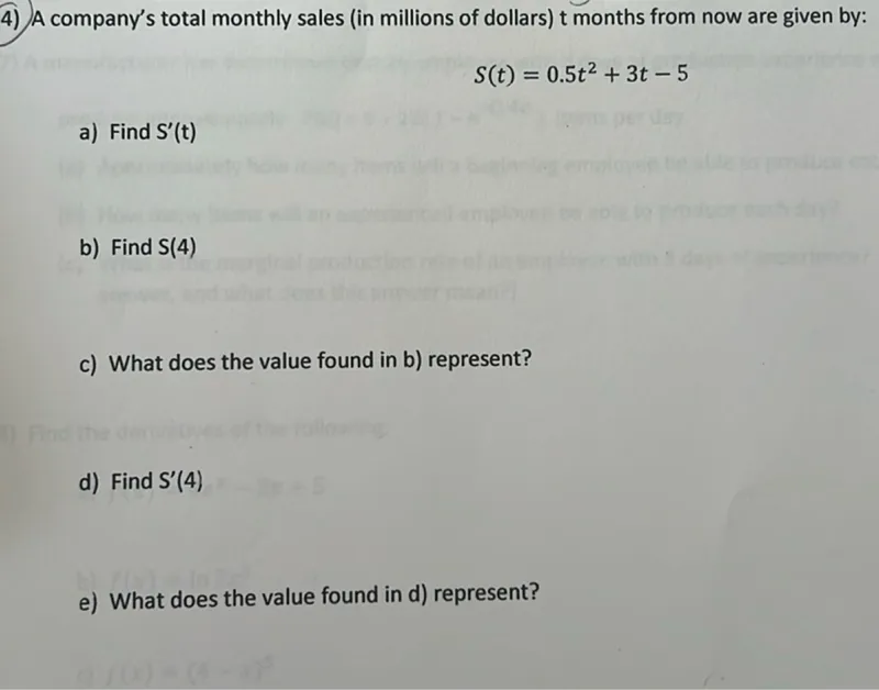 4) A company's total monthly sales (in millions of dollars) t months from now are given by:

S(t)=0.5 t^2+3 t-5

a) Find S'(t)
b) Find S(4)
c) What does the value found in b) represent?
d) Find S'(4)
e) What does the value found in d) represent?