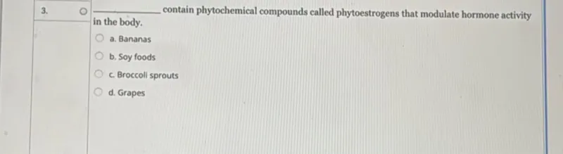 contain phytochemical compounds called phytoestrogens that modulate hormone activity in the body.
a. Bananas
b. Soy foods
c. Broccoli sprouts
d. Grapes