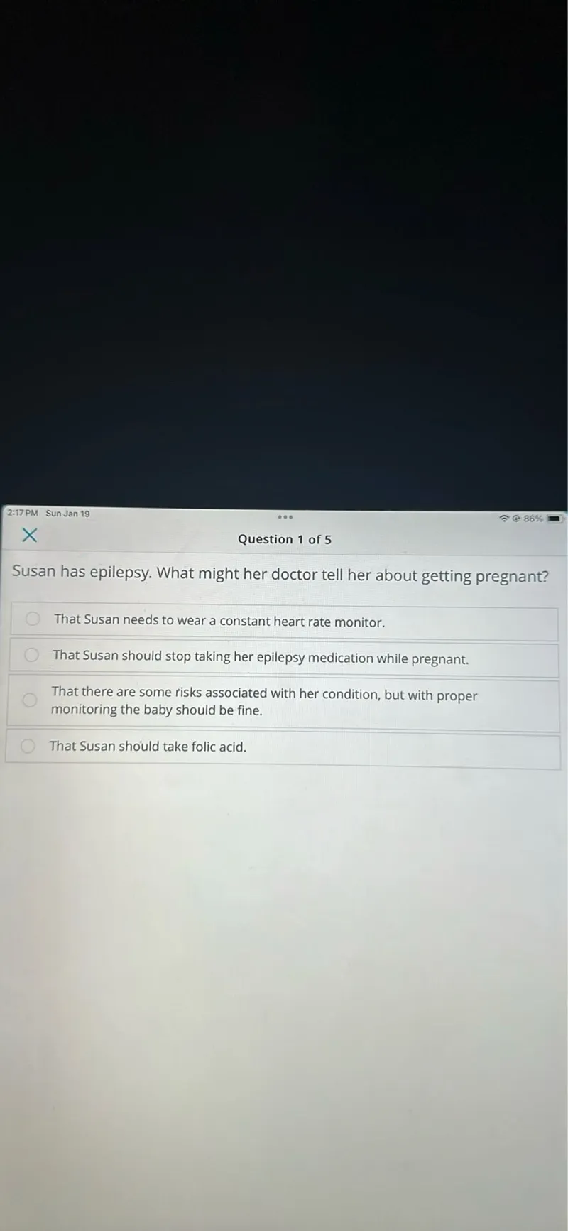 86%
Question 1 of 5

Susan has epilepsy. What might her doctor tell her about getting pregnant? That Susan needs to wear a constant heart rate monitor. That Susan should stop taking her epilepsy medication while pregnant. That there are some risks associated with her condition, but with proper monitoring the baby should be fine. That Susan should take folic acid.