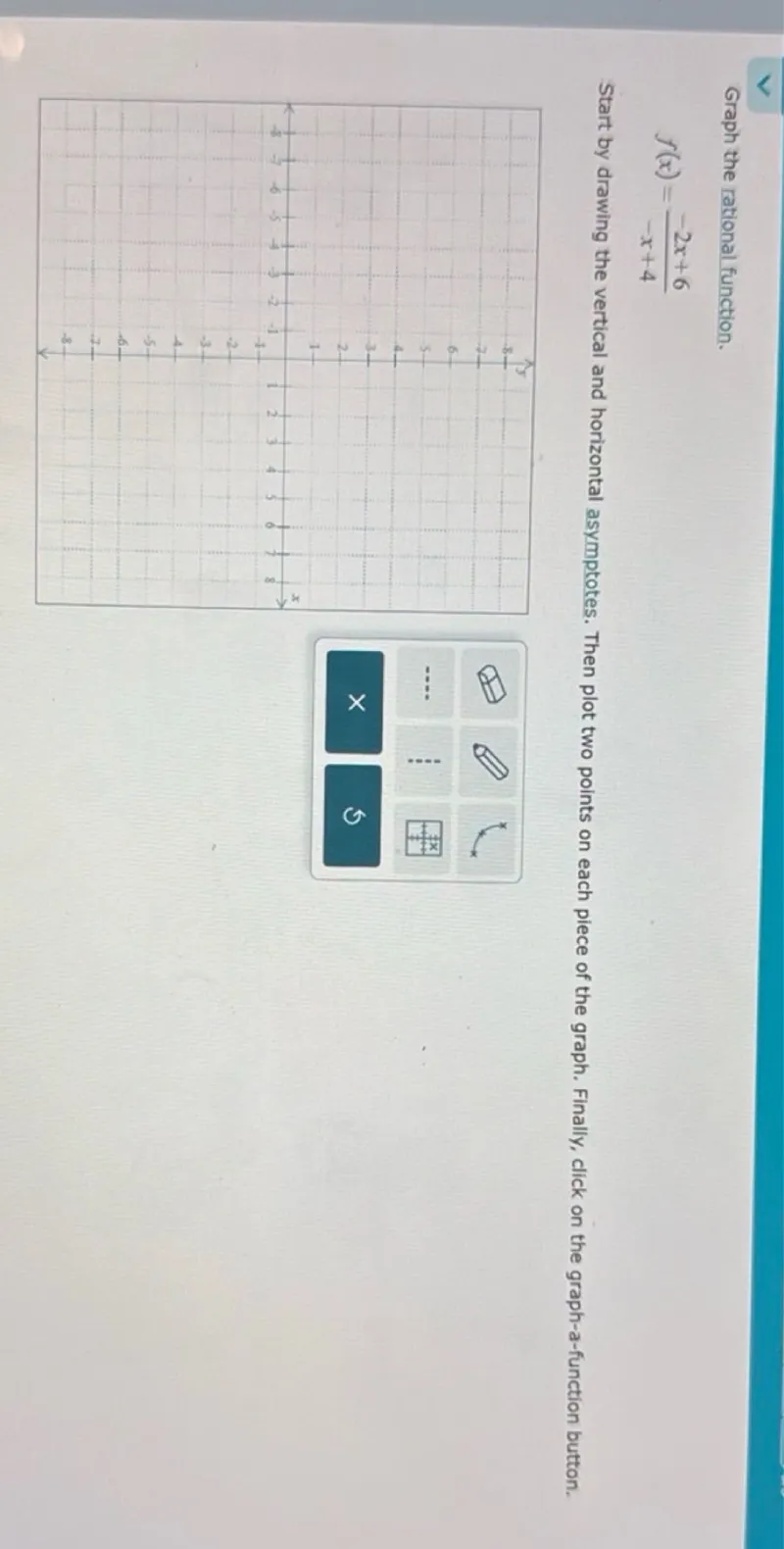 Graph the rational function.
f(x) = (-2x + 6) / (-x + 4)

Start by drawing the vertical and horizontal asymptotes. Then plot two points on each piece of the graph. Finally, click on the graph-a-function button.