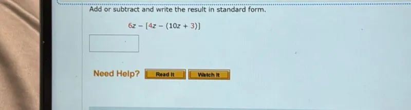 Add or subtract and write the result in standard form.

6 z - [4 z - (10 z + 3)]