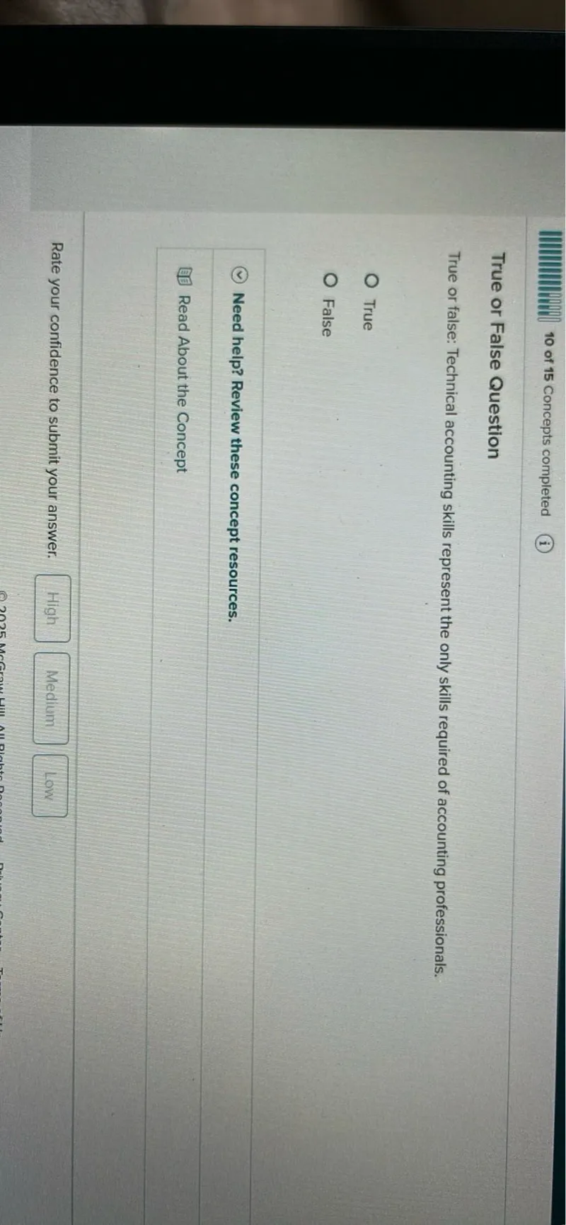 10 of 15 Concepts completed
(i)

True or False Question

True or false: Technical accounting skills represent the only skills required of accounting professionals.
True
False
Need help? Review these concept resources.
Read About the Concept
Rate your confidence to submit your answer.
High
Medium
Low