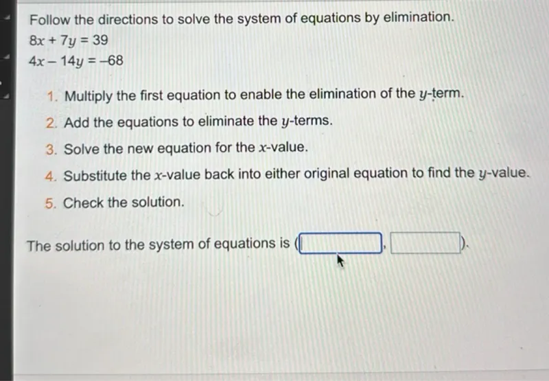 Follow the directions to solve the system of equations by elimination.

8x + 7y = 39
4x - 14y = -68

1. Multiply the first equation to enable the elimination of the y-term.
2. Add the equations to eliminate the y-terms.
3. Solve the new equation for the x-value.
4. Substitute the x-value back into either original equation to find the y-value.
5. Check the solution.

The solution to the system of equations is ( . ).