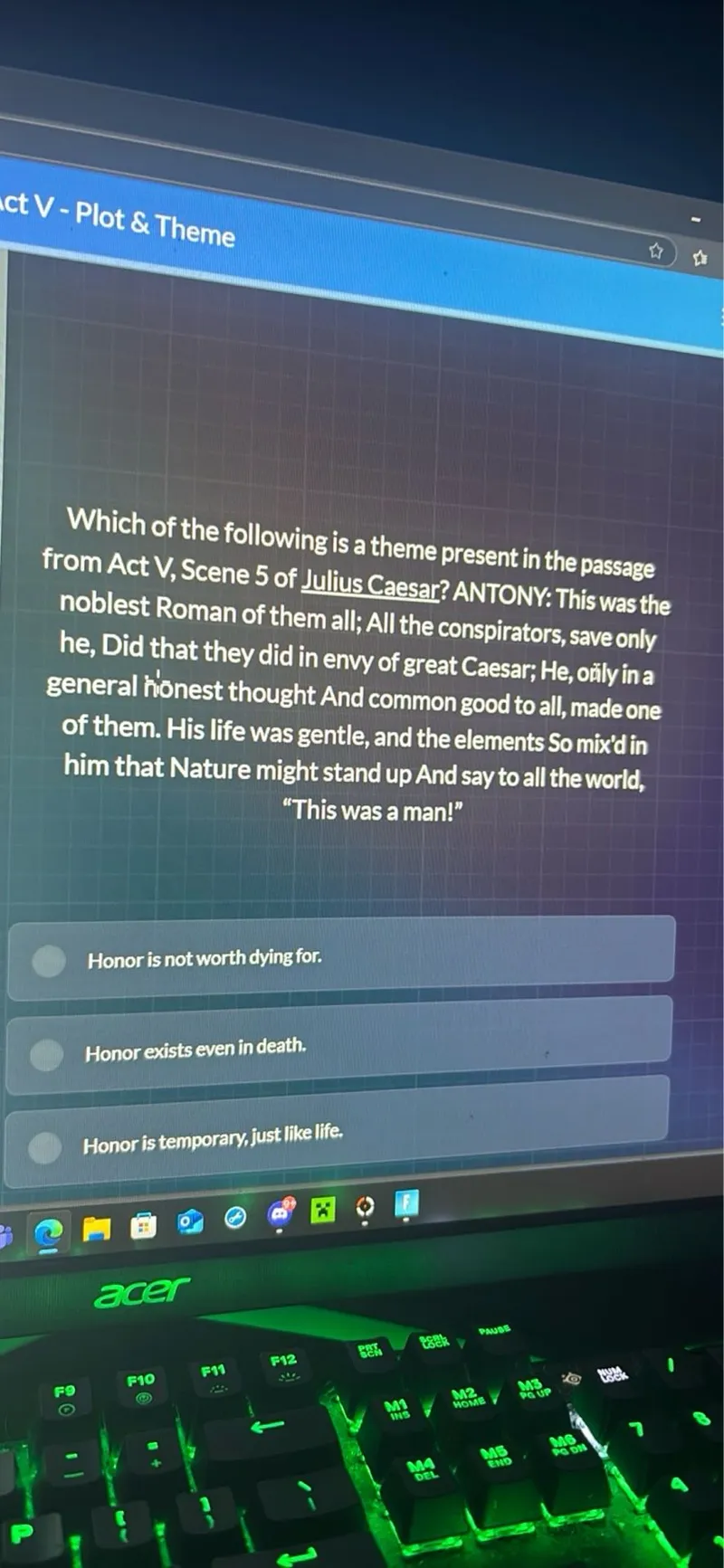 Which of the following is a theme present in the passage from Act V, Scene 5 of Julius Caesar? ANTONY: This was the noblest Roman of them all; All the conspirators, save only he, Did that they did in envy of great Caesar; He, only in a general honest thought And common good to all, made one of them. His life was gentle, and the elements So mix'd in him that Nature might stand up And say to all the world, "This was a man!"

Honor is not worth dying for.
Honor exists even in death.
Honor is temporary, just like life.