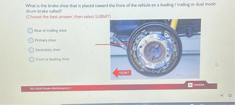 What is the brake shoe that is placed toward the front of the vehicle on a leading / trailing or dual mode drum brake called?
(Choose the best answer, then select SUBMIT)
Rear or trailing shoe
Primary shoe
Secondary shoe
Front or leading shoe
TOYOTA
TEC105A3 Brake Maintenance 3