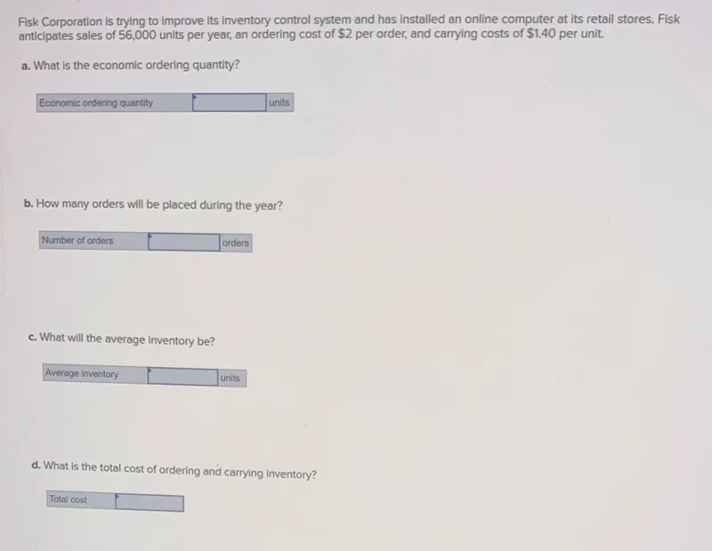 Fisk Corporation is trying to improve its inventory control system and has installed an online computer at its retail stores. Fisk anticipates sales of 56,000 units per year, an ordering cost of 2 per order, and carrying costs of 1.40 per unit.
a. What is the economic ordering quantity?
Economic ordering quantity units
b. How many orders will be placed during the year?

c. What will the average inventory be?
Average inventory  units
d. What is the total cost of ordering and carrying inventory?
Total cost