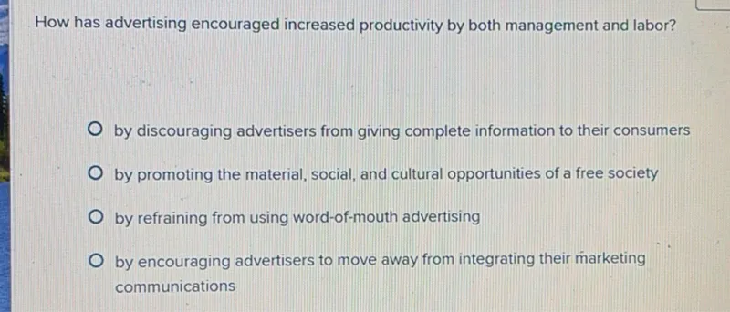 How has advertising encouraged increased productivity by both management and labor?
by discouraging advertisers from giving complete information to their consumers
by promoting the material, social, and cultural opportunities of a free society
by refraining from using word-of-mouth advertising
by encouraging advertisers to move away from integrating their marketing communications