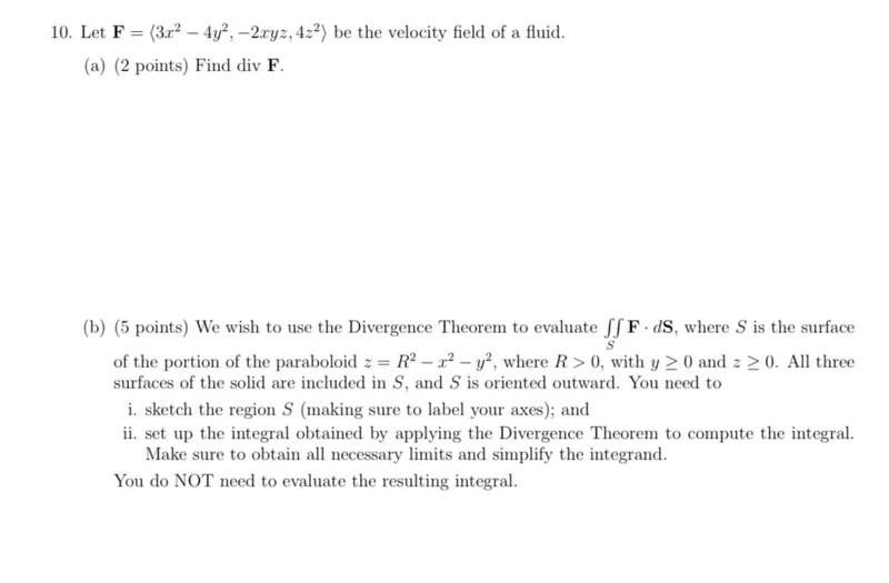 10. Let F = ⟨3x² - 4y², -2xyz, 4z²⟩ be the velocity field of a fluid.  
(a) (2 points) Find div F.  
(b) (5 points) We wish to use the Divergence Theorem to evaluate ∬ₛ F ⋅ dS, where S is the surface of the portion of the paraboloid z = R² - x² - y², where R > 0, with y ≥ 0 and z ≥ 0. All three surfaces of the solid are included in S, and S is oriented outward. You need to  
i. sketch the region S (making sure to label your axes); and  
ii. set up the integral obtained by applying the Divergence Theorem to compute the integral. Make sure to obtain all necessary limits and simplify the integrand.  
You do NOT need to evaluate the resulting integral.