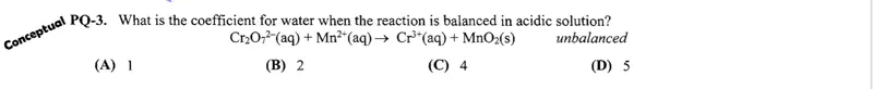 PQ-3. What is the coefficient for water when the reaction is balanced in acidic solution?

Cr2O72-(aq) + Mn2+(aq) → Cr3+(aq) + MnO2(s) unbalanced

(A) 1  
(B) 2  
(C) 4  
(D) 5  