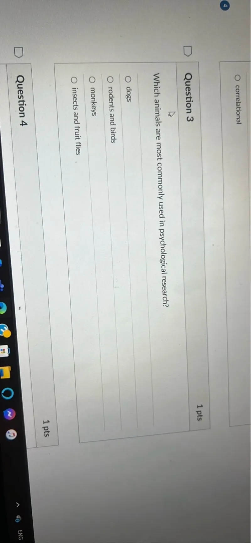 correlational

Question 3
1 pts

Which animals are most commonly used in psychological research?
dogs
rodents and birds
monkeys
insects and fruit flies

Question 4