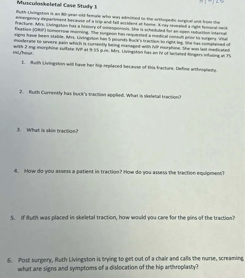 1. Ruth Livingston will have her hip replaced because of this fracture. Define arthroplasty.  
2. Ruth Currently has Buck's traction applied. What is skeletal traction?  
3. What is skin traction?  
4. How do you assess a patient in traction? How do you assess the traction equipment?  
5. If Ruth was placed in skeletal traction, how would you care for the pins of the traction?  
6. Post surgery, Ruth Livingston is trying to get out of a chair and calls the nurse, screaming. What are signs and symptoms of a dislocation of the hip arthroplasty?  
