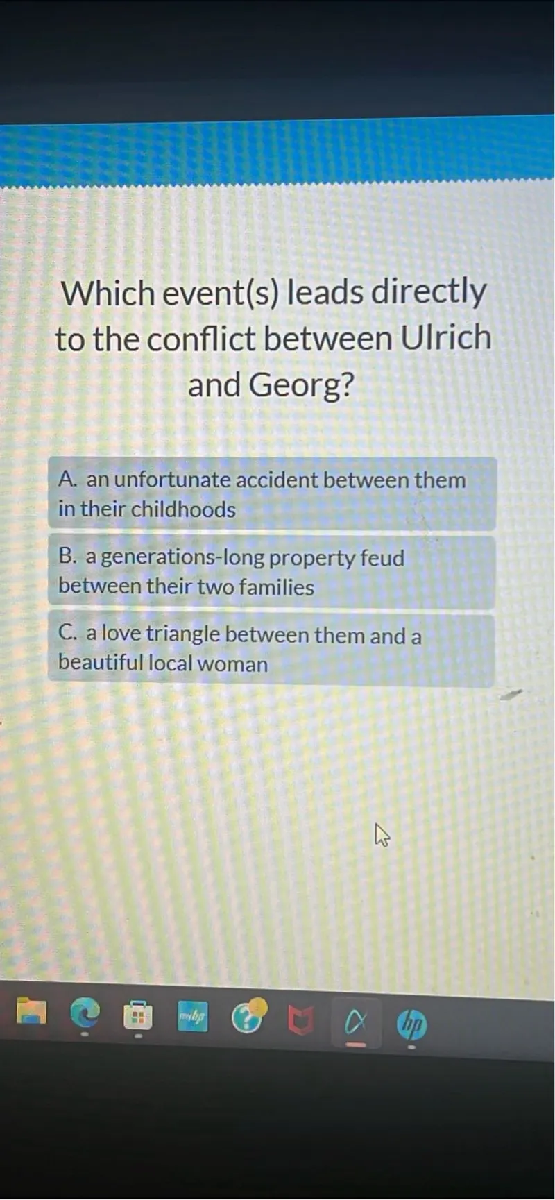 Which event(s) leads directly to the conflict between Ulrich and Georg?
A. an unfortunate accident between them in their childhoods
B. a generations-long property feud between their two families
C. a love triangle between them and a beautiful local woman