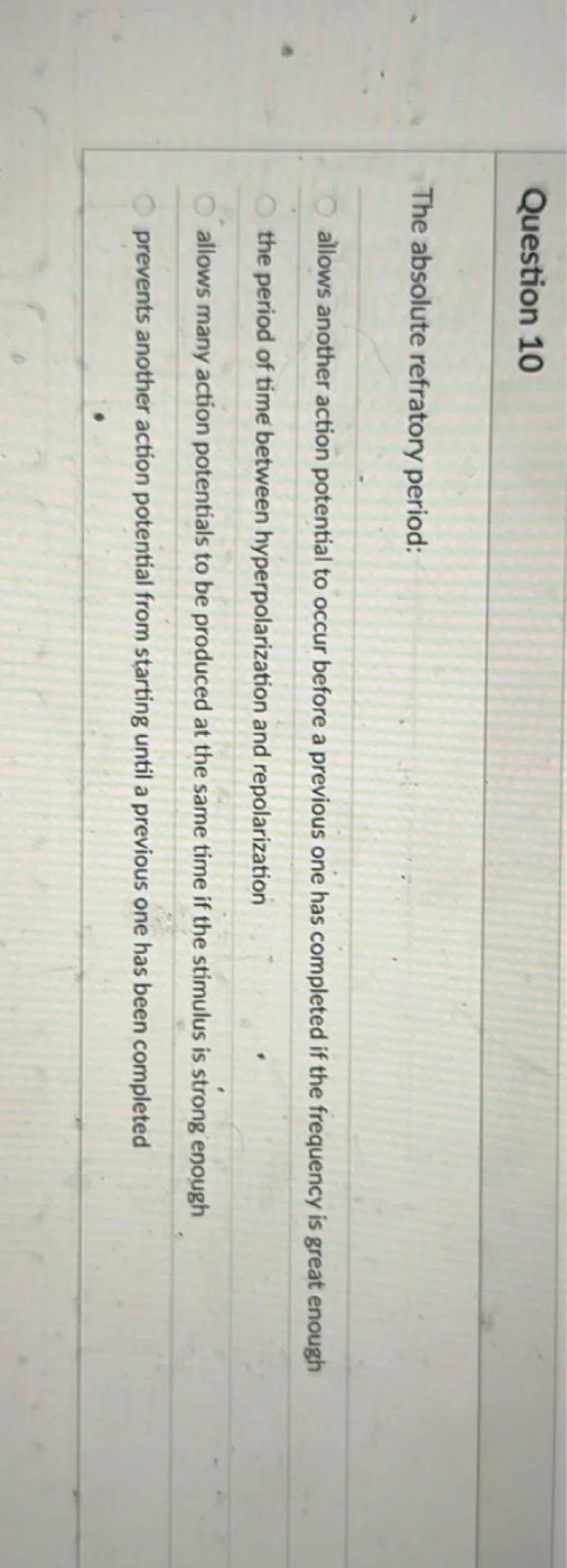 The absolute refractory period:
- allows another action potential to occur before a previous one has completed if the frequency is great enough
- the period of time between hyperpolarization and repolarization
- allows many action potentials to be produced at the same time if the stimulus is strong enough
- prevents another action potential from starting until a previous one has been completed