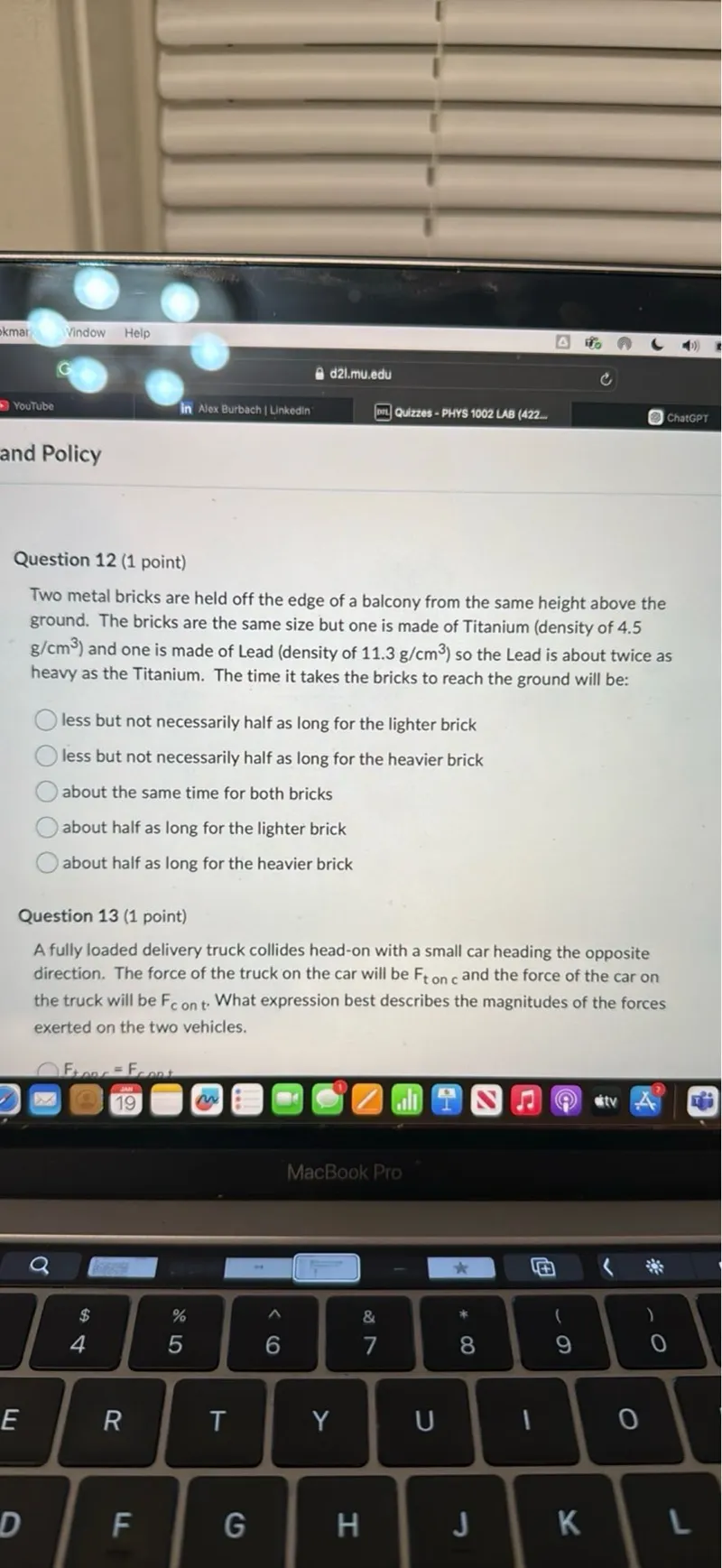 Question 12 (1 point) Two metal bricks are held off the edge of a balcony from the same height above the ground. The bricks are the same size but one is made of Titanium (density of 4.5 g / cm^3 ) and one is made of Lead (density of 11.3 g / cm^3 ) so the Lead is about twice as heavy as the Titanium. The time it takes the bricks to reach the ground will be: less but not necessarily half as long for the lighter brick less but not necessarily half as long for the heavier brick about the same time for both bricks about half as long for the lighter brick about half as long for the heavier brick

Question 13 (1 point) A fully loaded delivery truck collides head-on with a small car heading the opposite direction. The force of the truck on the car will be Fton and the force of the car on the truck will be Fcont. What expression best describes the magnitudes of the forces exerted on the two vehicles. Ftnor=Fconet