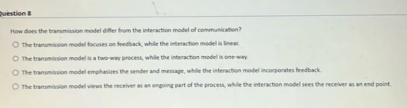 question 8

How does the transmission model differ from the interaction model of communication?
The transmission model focuses on feedback, while the interaction model is linear.
The transmission model is a two-way process, while the interaction model is one-way.
The transmission model emphasizes the sender and message, while the interaction model incorporates feedback.
The transmission model views the receiver as an ongoing part of the process, while the interaction model sees the receiver as an end point.