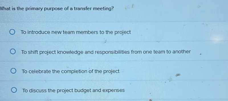 What is the primary purpose of a transfer meeting?
To introduce new team members to the project
To shift project knowiedge and responsibilities from one team to another
To celebrate the completion of the project
To discuss the project budget and expenses