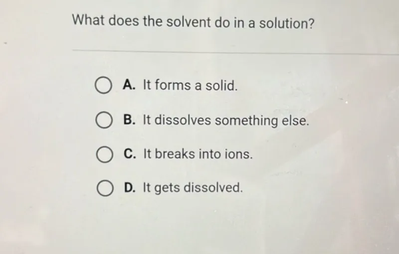 What does the solvent do in a solution?
A. It forms a solid.
B. It dissolves something else.
C. It breaks into ions.
D. It gets dissolved.